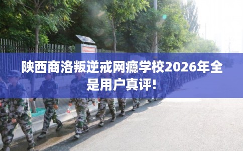 陕西商洛叛逆戒网瘾学校2026年全是用户真评!