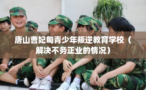 唐山曹妃甸青少年叛逆教育学校（解决不务正业的情况）