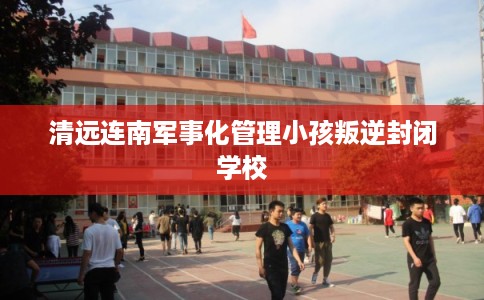清远连南军事化管理小孩叛逆封闭学校