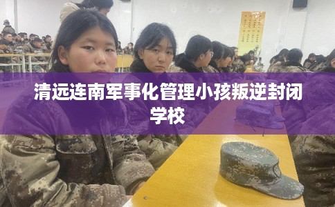 清远连南军事化管理小孩叛逆封闭学校