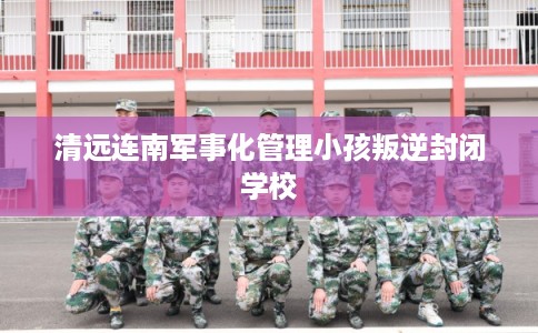 清远连南军事化管理小孩叛逆封闭学校