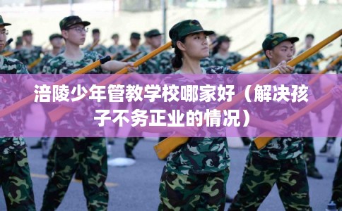 涪陵少年管教学校哪家好（解决孩子不务正业的情况）