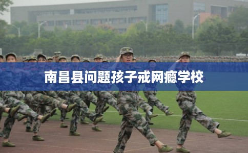 南昌县问题孩子戒网瘾学校