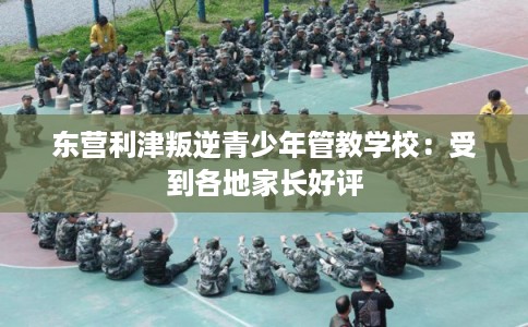 东营利津叛逆青少年管教学校：受到各地家长好评