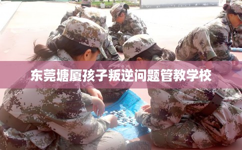 东莞塘厦孩子叛逆问题管教学校