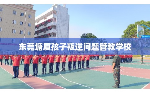 东莞塘厦孩子叛逆问题管教学校