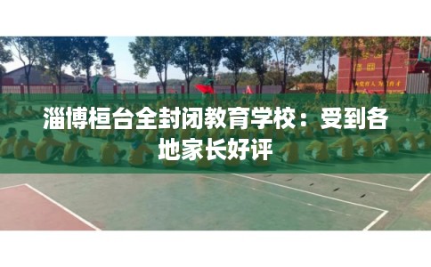 淄博桓台全封闭教育学校：受到各地家长好评