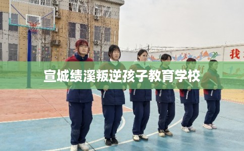 宣城绩溪叛逆孩子教育学校