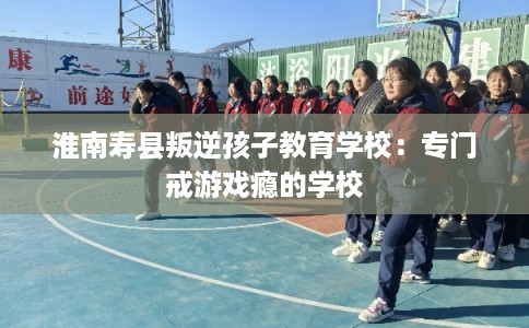 淮南寿县叛逆孩子教育学校：专门戒游戏瘾的学校