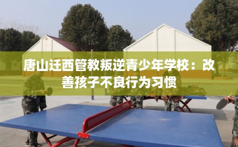 唐山迁西管教叛逆青少年学校：改善孩子不良行为习惯