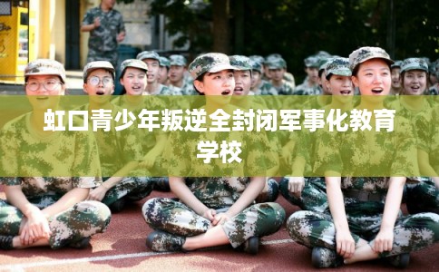 虹口青少年叛逆全封闭军事化教育学校