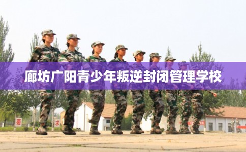 廊坊广阳青少年叛逆封闭管理学校