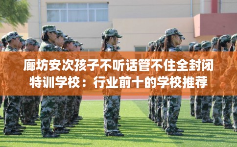 廊坊安次孩子不听话管不住全封闭特训学校：行业前十的学校推荐