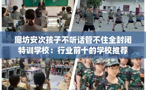 廊坊安次孩子不听话管不住全封闭特训学校：行业前十的学校推荐