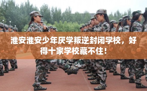 淮安淮安少年厌学叛逆封闭学校，好得十家学校藏不住！