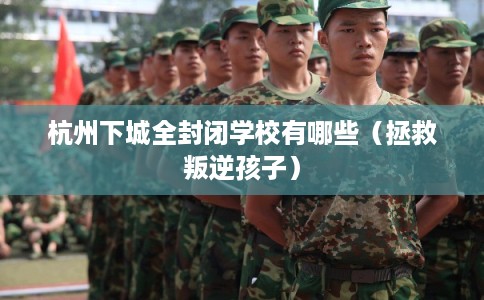 杭州下城全封闭学校有哪些（拯救叛逆孩子）