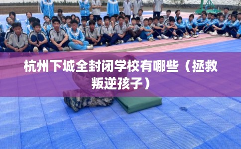 杭州下城全封闭学校有哪些（拯救叛逆孩子）