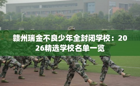 赣州瑞金不良少年全封闭学校：2026精选学校名单一览