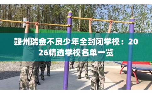 赣州瑞金不良少年全封闭学校：2026精选学校名单一览