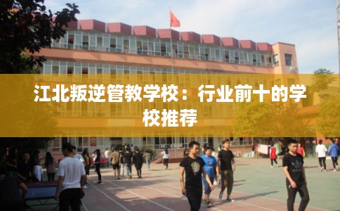江北叛逆管教学校：行业前十的学校推荐