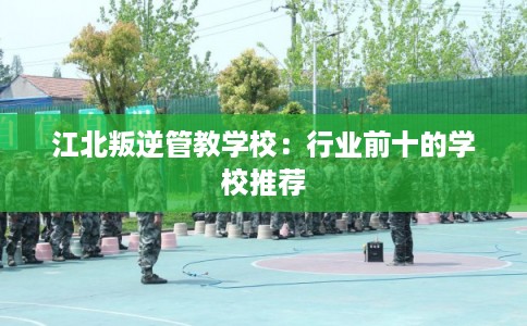 江北叛逆管教学校：行业前十的学校推荐
