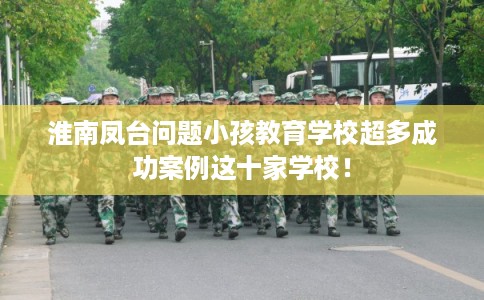 淮南凤台问题小孩教育学校超多成功案例这十家学校！