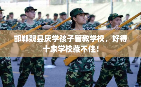 邯郸魏县厌学孩子管教学校，好得十家学校藏不住！