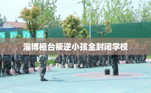 淄博桓台叛逆小孩全封闭学校