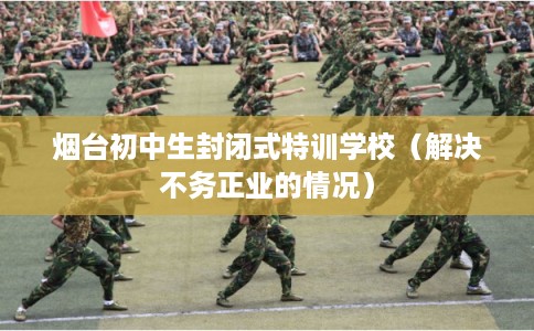 烟台初中生封闭式特训学校（解决不务正业的情况）