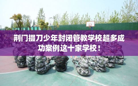 荆门掇刀少年封闭管教学校超多成功案例这十家学校！