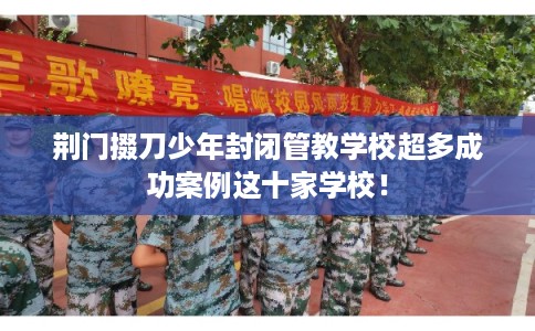 荆门掇刀少年封闭管教学校超多成功案例这十家学校！