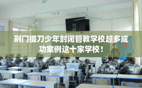 荆门掇刀少年封闭管教学校超多成功案例这十家学校！