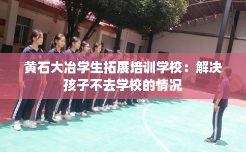 黄石大冶学生拓展培训学校：解决孩子不去学校的情况