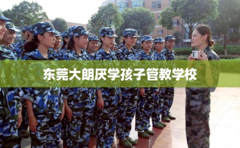 东莞大朗厌学孩子管教学校