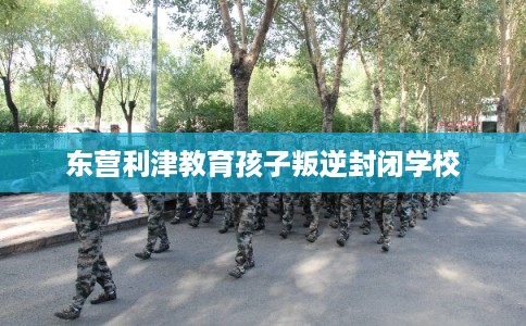 东营利津教育孩子叛逆封闭学校