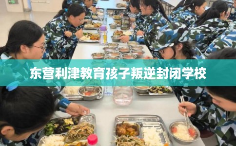 东营利津教育孩子叛逆封闭学校