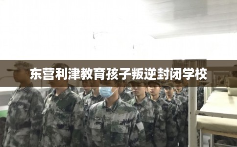东营利津教育孩子叛逆封闭学校