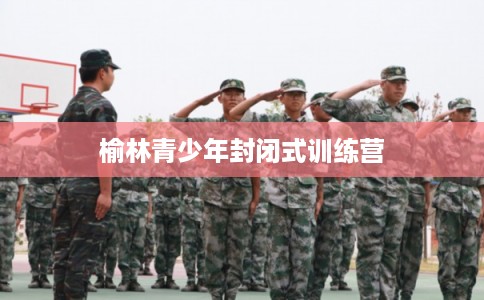 榆林青少年封闭式训练营