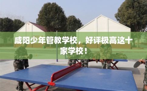 咸阳少年管教学校，好评极高这十家学校！