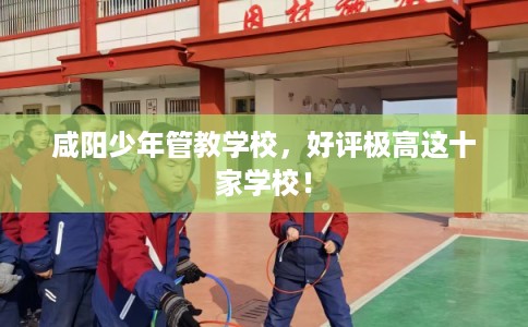 咸阳少年管教学校，好评极高这十家学校！