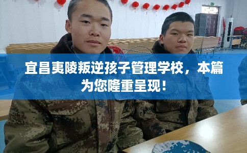 宜昌夷陵叛逆孩子管理学校，本篇为您隆重呈现！