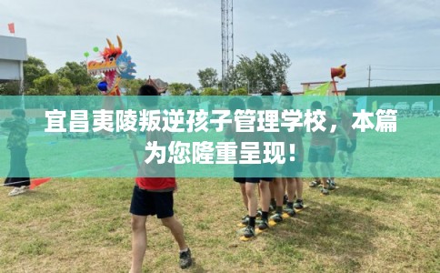 宜昌夷陵叛逆孩子管理学校，本篇为您隆重呈现！