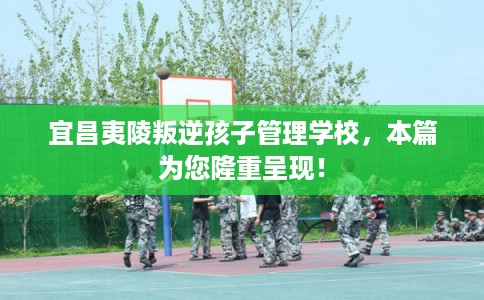 宜昌夷陵叛逆孩子管理学校，本篇为您隆重呈现！