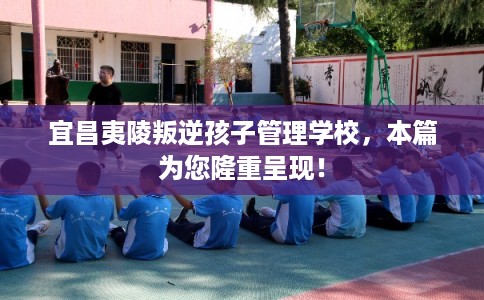 宜昌夷陵叛逆孩子管理学校，本篇为您隆重呈现！