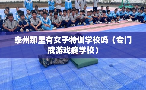 泰州那里有女子特训学校吗（专门戒游戏瘾学校）