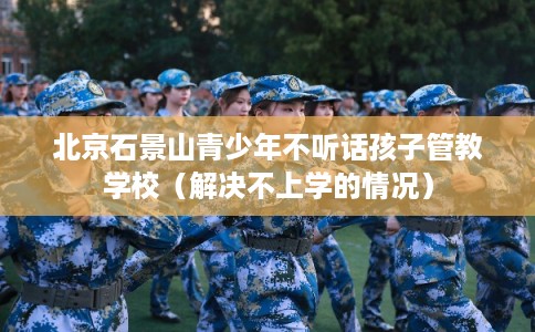 北京石景山青少年不听话孩子管教学校（解决不上学的情况）