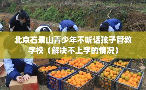 北京石景山青少年不听话孩子管教学校（解决不上学的情况）