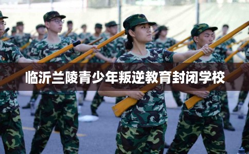 临沂兰陵青少年叛逆教育封闭学校