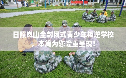 日照岚山全封闭式青少年叛逆学校，本篇为您隆重呈现！