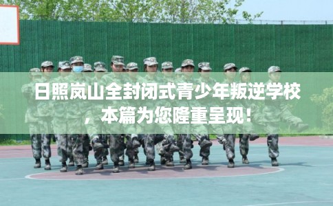 日照岚山全封闭式青少年叛逆学校，本篇为您隆重呈现！